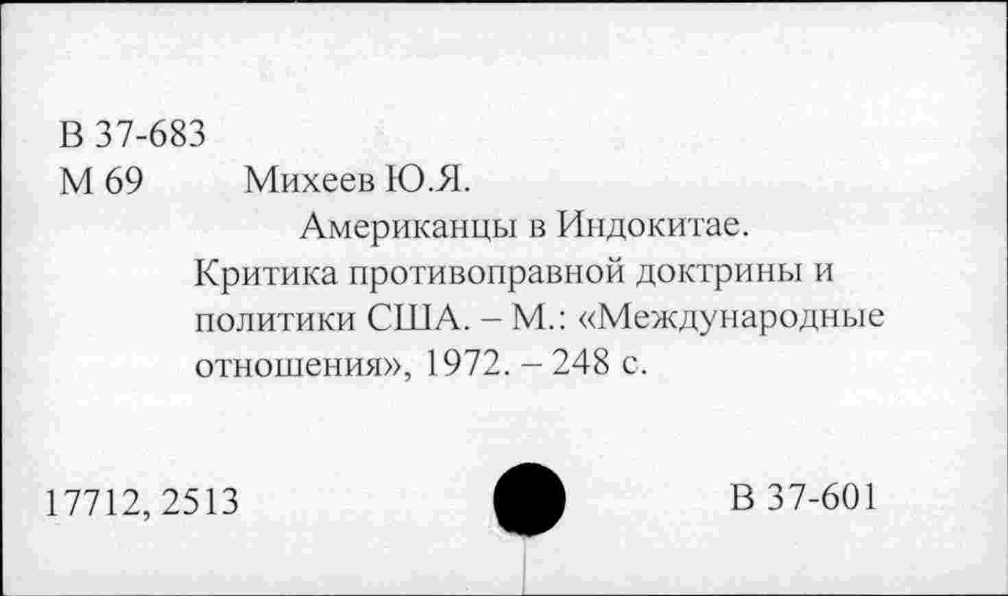 ﻿В 37-683
М 69 Михеев Ю.Я.
Американцы в Индокитае.
Критика противоправной доктрины и политики США. - М.: «Международные отношения», 1972. -248 с.
17712,2513
В 37-601